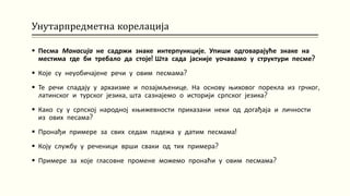 Унутарпредметна корелација
 Песма Манасија не садржи знаке интерпункције. Упиши одговарајуће знаке на
местима где би требало да стоје! Шта сада јасније уочавамо у структури песме?
 Које су неуобичајене речи у овим песмама?
 Те речи спадају у архаизме и позајмљенице. На основу њиховог порекла из грчког,
латинског и турског језика, шта сазнајемо о историји српског језика?
 Како су у српској народној књижевности приказани неки од догађаја и личности
из ових песама?
 Пронађи примере за свих седам падежа у датим песмама!
 Коју службу у реченици врши сваки од тих примера?
 Примере за које гласовне промене можемо пронаћи у овим песмама?
 