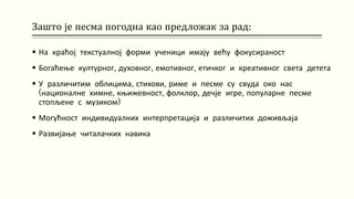 Зашто је песма погодна као предложак за рад:
 На краћој текстуалној форми ученици имају већу фокусираност
 Богаћење културног, духовног, емотивног, етичког и креативног света детета
 У различитим облицима, стихови, риме и песме су свуда око нас
(националне химне, књижевност, фолклор, дечје игре, популарне песме
стопљене с музиком)
 Могућност индивидуалних интерпретација и различитих доживљаја
 Развијање читалачких навика
 