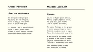 Стеван Раичковић
Лето на висоравни
На висоравни, где је сјало
Од сунца све ко огледало,
Чини се сад да неће стати
Киша и сунце опет сјати.
Ал преста... Тек са лишћа смокве
Цеде се капи. Дрхте локве.
И већ од сунца блесну кришом:
Корњачин оклоп опран кишом.
Милован Данојлић
Шљива
Шљива се буди крајем априла,
Развија широка, пребела крила,
На крају села, уврх голети,
Она се спрема да полети,
Ал заспи. Пробуди се тек у јуну,
И осети: крошњу, тешку и пуну.
Клонуле, повијене, гране се муче.
Криве се стабла, ко во сред вуче.
У јулу, плод се на земљу сруши,
И шљиви ко да лакне на души.
Одскочи крошња увис, ко да је
Побегла из загушљиве неке одаје.
Тако преспава јесен и зиму
Тиха, загледана у даљину.
 