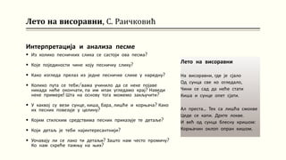 Лето на висоравни, С. Раичковић
Интерпретација и анализа песме
 Из колико песничких слика се састоји ова песма?
 Које појединости чине коју песничку слику?
 Како изгледа прелаз из једне песничке слике у наредну?
 Колико пута се теби/вама учинило да се неке појаве
никада неће окончати, па им ипак угледамо крај? Наведи
неке примере! Шта на основу тога можемо закључити?
 У каквој су вези сунце, киша, бара, лишће и корњача? Како
их песник повезује у целину?
 Којим стилским средствима песник приказује те детаље?
 Који детаљ је теби најинтересантнији?
 Уочавају ли се лако ти детаљи? Зашто нам често промичу?
Ко нам скреће пажњу на њих?
Лето на висоравни
На висоравни, где је сјало
Од сунца све ко огледало,
Чини се сад да неће стати
Киша и сунце опет сјати.
Ал преста... Тек са лишћа смокве
Цеде се капи. Дрхте локве.
И већ од сунца блесну кришом:
Корњачин оклоп опран кишом.
 