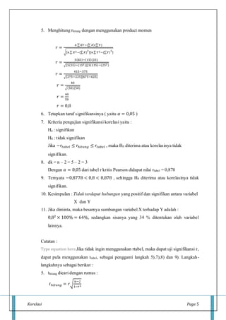 Korelasi Page 5
5. Menghitung rhitung dengan menggunakan product momen
𝑟 =
𝑛 ∑ 𝑋𝑌−(∑ 𝑋)(∑ 𝑌)
√[𝑛∑ 𝑋2−(∑ 𝑋)
2
][𝑛∑ 𝑌2−(∑ 𝑌)
2
]
𝑟 =
5(83)−(15)(25)
√[5(55)−(152)][5(135)−(252)
𝑟 =
415−375
√[275−225][675−625]
𝑟 =
40
√(50)(50)
𝑟 =
40
50
𝑟 = 0,8
6. Tetapkan taraf signifikansinya ( yaitu 𝛼 = 0,05 )
7. Kriteria pengujian signifikansi korelasi yaitu :
Ha : signifikan
H0 : tidak signifikan
Jika −𝑟𝑡𝑎𝑏𝑒𝑙 ≤ 𝑟ℎ𝑖𝑡𝑢𝑛𝑔 ≤ 𝑟𝑡𝑎𝑏𝑒𝑙 , maka H0 diterima atau korelasinya tidak
signifikan.
8. dk = n – 2 = 5 – 2 = 3
Dengan 𝛼 = 0,05 dari tabel r kritis Pearson didapat nilai rtabel = 0,878
9. Ternyata −0,8778 < 0,8 < 0,878 , sehingga H0 diterima atau korelasinya tidak
signifikan.
10. Kesimpulan : Tidak terdapat hubungan yang positif dan signifikan antara variabel
X dan Y
11. Jika diminta, maka besarnya sumbangan variabel X terhadap Y adalah :
0,82 × 100% = 64%, sedangkan sisanya yang 34 % ditentukan oleh variabel
lainnya.
Catatan :
Type equation here.Jika tidak ingin menggunakan rtabel, maka dapat uji signifikansi r,
dapat pula menggunakan ttabel, sebagai pengganti langkah 5),7),8) dan 9). Langkah-
langkahnya sebagai berikut :
5. thitung dicari dengan rumus :
𝑡ℎ𝑖𝑡𝑢𝑛𝑔 = 𝑟√
𝑛−2
1−𝑟2
 
