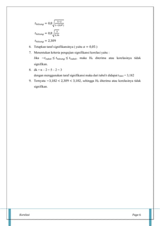 Korelasi Page 6
𝑡ℎ𝑖𝑡𝑢𝑛𝑔 = 0,8√
5−2
1−(0,82)
𝑡ℎ𝑖𝑡𝑢𝑛𝑔 = 0,8√
3
0,36
𝑡ℎ𝑖𝑡𝑢𝑛𝑔 = 2,309
6. Tetapkan taraf signifikansinya ( yaitu 𝛼 = 0,05 )
7. Menentukan kriteria pengujian signifikansi korelasi yaitu :
Jika −𝑡 𝑡𝑎𝑏𝑒𝑙 ≤ 𝑡ℎ𝑖𝑡𝑢𝑛𝑔 ≤ 𝑡 𝑡𝑎𝑏𝑒𝑙, maka H0 diterima atau korelasinya tidak
signifikan.
8. dk = n – 2 = 5 – 2 = 3
dengan menggunakan taraf signifikansi maka dari tabel t didapat ttabel = 3,182
9. Ternyata −3,182 < 2,309 < 3,182, sehingga H0 diterima atau korelasinya tidak
signifikan.
 