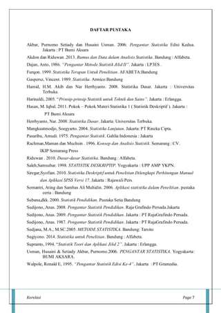 Korelasi Page 7
DAFTAR PUSTAKA
Akbar, Purnomo Setiady dan Husaini Usman. 2006. Pengantar Statistika Edisi Kedua.
Jakarta : PT Bumi Aksara
Akdon dan Riduwan .2013. Rumus dan Data dalam Analisis Statistika. Bandung : Alfabeta.
Dajan, Anto, 1986. “Pengantar Metode Statistik Jilid II”. Jakarta : LP3ES .
Furqon. 1999. Statistika Terapan Untuk Penelitian. AFABETA:Bandung
Gaspersz, Vincent. 1989. Statistika. Armico:Bandung
Hamid, H.M. Akib dan Nar Herrhyanto. 2008. Statistika Dasar. Jakarta : Universitas
Terbuka.
Harinaldi, 2005. “Prinsip-prinsip Statistik untuk Teknik dan Sains”. Jakarta : Erlangga.
Hasan, M. Iqbal. 2011. Pokok – Pokok Materi Statistika 1 ( Statistik Deskriptif ). Jakarta :
PT Bumi Aksara
Herrhyanto, Nar. 2008. Statistika Dasar. Jakarta: Universitas Terbuka.
Mangkuatmodjo, Soegyarto. 2004. Statistika Lanjutan. Jakarta: PT Rineka Cipta.
Pasaribu, Amudi. 1975. Pengantar Statistik. Gahlia Indonesia : Jakarta
Rachman,Maman dan Muchsin . 1996. Konsep dan Analisis Statistik. Semarang : CV.
IKIP Semarang Press
Riduwan . 2010. Dasar-dasar Statistika. Bandung : Alfabeta.
Saleh,Samsubar. 1998. STATISTIK DESKRIPTIP. Yogyakarta : UPP AMP YKPN.
Siregar,Syofian. 2010. Statistika Deskriptif untuk Penelitian Dilengkapi Perhitungan Manual
dan Aplikasi SPSS Versi 17. Jakarta : Rajawali Pers.
Somantri, Ating dan Sambas Ali Muhidin. 2006. Aplikasi statistika dalam Penelitian. pustaka
ceria : Bandung
Subana,dkk. 2000. Statistik Pendidikan. Pustaka Setia:Bandung
Sudijono, Anas. 2008. Pengantar Statistik Pendidikan. Raja Grafindo Persada.Jakarta
Sudijono, Anas. 2009. Pengantar Statistik Pendidikan. Jakarta : PT RajaGrafindo Persada.
Sudijono, Anas. 1987. Pengantar Statistik Pendidikan. Jakarta : PT RajaGrafindo Persada.
Sudjana, M.A., M.SC.2005. METODE STATISTIKA. Bandung: Tarsito
Sugiyono. 2014. Statistika untuk Penelitian. Bandung : Alfabeta.
Supranto, 1994. “Statistik Teori dan Aplikasi Jilid 2”. Jakarta : Erlangga.
Usman, Husaini & Setiady Akbar, Purnomo.2006. PENGANTAR STATISTIKA. Yogyakarta:
BUMI AKSARA.
Walpole, Ronald E, 1995. “Pengantar Statistik Edisi Ke-4”. Jakarta : PT Gramedia.
 