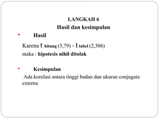 LANGKAH 6 Hasil dan kesimpulan Hasil Karena  t   hitung   (5,79)  <  t   tabel   (2,306) maka :  hipotesis nihil ditolak Kesimpulan   Ada korelasi antara tinggi badan dan ukuran conjugata externa 