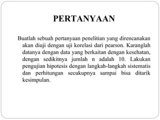 PERTANYAAN Buatlah sebuah pertanyaan penelitian yang direncanakan akan diuji dengan uji korelasi dari pearson. Karanglah datanya dengan data yang berkaitan dengan kesehatan, dengan sedikitnya jumlah n adalah 10. Lakukan pengujian hipotesis dengan langkah-langkah sistematis dan perhitungan secukupnya sampai bisa ditarik kesimpulan . 