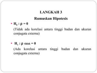 LANGKAH 3 Rumuskan Hipotesis H 0  :    = 0 (Tidak ada korelasi antara tinggi badan dan ukuran conjugata externa) H 1  :     tidak  = 0 (Ada korelasi antara tinggi badan dan ukuran conjugata externa) 