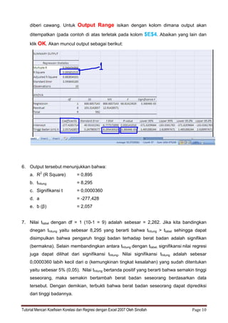 Tutorial Mencari Koefisien Korelasi dan Regresi dengan Excel 2007 Oleh Sinollah Page 10
diberi cawang. Untuk Output Range isikan dengan kolom dimana output akan
ditempatkan (pada contoh di atas terletak pada kolom $E$4. Abaikan yang lain dan
klik OK. Akan muncul output sebagai berikut:
6. Output tersebut menunjukkan bahwa:
a. R2
(R Square) = 0,895
b. thitung = 8,295
c. Signifikansi t = 0,0000360
d. a = -277,428
e. b (β) = 2,057
7. Nilai ttabel dengan df = 1 (10-1 = 9) adalah sebesar = 2,262. Jika kita bandingkan
dnegan thitung yaitu sebesar 8,295 yang berarti bahwa thitung > ttabel sehingga dapat
disimpulkan bahwa pengaruh tinggi badan terhadap berat badan adalah signifikan
(bermakna). Selain membandingkan antara thitung dengan ttabel, signifikansi nilai regresi
juga dapat dilihat dari signifikansi thitung. Nilai signifikansi thitung adalah sebesar
0,0000360 labih kecil dari α (kemungkinan tingkat kesalahan) yang sudah ditentukan
yaitu sebesar 5% (0,05). Nilai thitung bertanda positif yang berarti bahwa semakin tinggi
seseorang, maka semakin bertambah berat badan seseorang berdasarkan data
tersebut. Dengan demikian, terbukti bahwa berat badan seseorang dapat diprediksi
dari tinggi badannya.
 