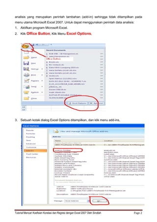 Tutorial Mencari Koefisien Korelasi dan Regresi dengan Excel 2007 Oleh Sinollah Page 2
analisis yang merupakan perintah tambahan (add-in) sehingga tidak ditampilkan pada
menu utama Microsoft Excel 2007. Untuk dapat menggunakan perintah data analisis:
1. Aktifkan program Microsoft Excel.
2. Klik Office Button, Klik Menu Excel Options,
3. Sebuah kotak dialog Excel Options ditampilkan, dan klik menu add-ins,
 
