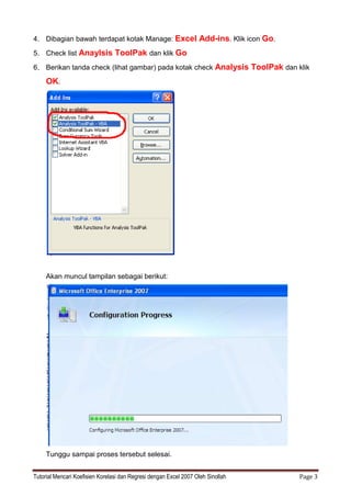 Tutorial Mencari Koefisien Korelasi dan Regresi dengan Excel 2007 Oleh Sinollah Page 3
4. Dibagian bawah terdapat kotak Manage: Excel Add-ins. Klik icon Go.
5. Check list Anaylsis ToolPak dan klik Go
6. Berikan tanda check (lihat gambar) pada kotak check Analysis ToolPak dan klik
OK.
Akan muncul tampilan sebagai berikut:
Tunggu sampai proses tersebut selesai.
 