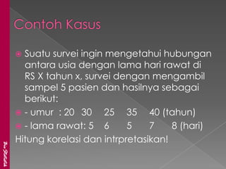  Suatu survei ingin mengetahui hubungan
                 antara usia dengan lama hari rawat di
                 RS X tahun x, survei dengan mengambil
                 sampel 5 pasien dan hasilnya sebagai
                 berikut:
                - umur : 20 30     25 35 40 (tahun)
                - lama rawat: 5 6       5    7    8 (hari)
               Hitung korelasi dan intrpretasikan!
BioStatistik
 