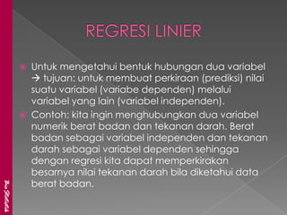    Untuk mengetahui bentuk hubungan dua variabel
                    tujuan: untuk membuat perkiraan (prediksi) nilai
                   suatu variabel (variabe dependen) melalui
                   variabel yang lain (variabel independen).
                  Contoh: kita ingin menghubungkan dua variabel
                   numerik berat badan dan tekanan darah. Berat
                   badan sebagai variabel independen dan tekanan
                   darah sebagai variabel dependen sehingga
                   dengan regresi kita dapat memperkirakan
                   besarnya nilai tekanan darah bila diketahui data
                   berat badan.
BioStatistik
 
