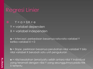       Y = a + bX + e
                   Y = variabel dependen
                   X = variabel independen

                   a = Intercept, perbedaan besarnya rata-rata variabel Y
                   ketika variabel X = 0

                   b = Slope, perkiraan besarnya perubahan nilai variabel Y bila
                   nilai variabel X berubah satu unit pengukuran
BioStatistik




                   e = nilai kesalahan (error)yaitu selisih antara nilai Y individual
                   yang teramati dengan nilai Y yang sesungguhnya pada titik
                   X tertentu
 