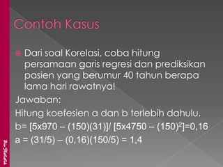  Dari soal Korelasi, coba hitung
                 persamaan garis regresi dan prediksikan
                 pasien yang berumur 40 tahun berapa
                 lama hari rawatnya!
               Jawaban:
               Hitung koefesien a dan b terlebih dahulu.
               b= [5x970 – (150)(31)]/ [5x4750 – (150)2]=0,16
               a = (31/5) – (0,16)(150/5) = 1,4
BioStatistik
 