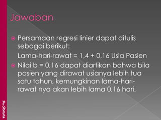  Persamaan regresi linier dapat ditulis
                 sebagai berikut:
                 Lama-hari-rawat = 1,4 + 0,16 Usia Pasien
                Nilai b = 0,16 dapat diartikan bahwa bila
                 pasien yang dirawat usianya lebih tua
                 satu tahun, kemungkinan lama-hari-
                 rawat nya akan lebih lama 0,16 hari.
BioStatistik
 