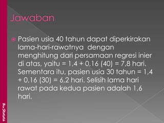    Pasien usia 40 tahun dapat diperkirakan
                   lama-hari-rawatnya dengan
                   menghitung dari persamaan regresi inier
                   di atas, yaitu = 1,4 + 0,16 (40) = 7,8 hari.
                   Sementara itu, pasien usia 30 tahun = 1,4
                   + 0,16 (30) = 6,2 hari. Selisih lama hari
                   rawat pada kedua pasien adalah 1,6
                   hari.
BioStatistik
 