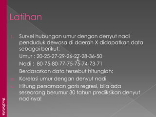 1.   Survei hubungan umur dengan denyut nadi
                    penduduk dewasa di daerah X didapatkan data
                    sebagai berikut:
                    Umur : 20-25-27-29-26-27-28-36-50
                                           ∑
                    Nadi : 80-75-80-77-75-75-74-73-71
                    Berdasarkan data tersebut hitunglah:
               a.   Korelasi umur dengan denyut nadi
               b.   Hitung persamaan garis regresi, bila ada
                    seseorang berumur 30 tahun prediksikan denyut
                    nadinya!
BioStatistik
 