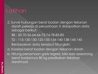 2. Survei hubungan berat badan dengan tekanan
                  darah pekerja di perusahaan X didapatkan data
                  sebagai berikut:
                  BB : 50-70-56-64-66-73-74-78-83-85
                  TD : 115-130-130-125-135-134-140-138-145-145
                  Berdasarkan data tersebut hitunglah:
               a. Korelasi berat badan dengan tekanan darah
               b. Hitung persamaan garis regresi, bila ada seseorang
                  berat badannya 80 kg prediksikan tekanan
                  darahnya!
BioStatistik
 