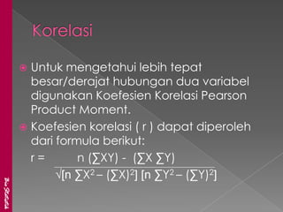  Untuk mengetahui lebih tepat
                 besar/derajat hubungan dua variabel
                 digunakan Koefesien Korelasi Pearson
                 Product Moment.
                Koefesien korelasi ( r ) dapat diperoleh
                 dari formula berikut:
                 r=       n (∑XY) - (∑X ∑Y)
                      √[n ∑X2 – (∑X)2] [n ∑Y2 – (∑Y)2]
BioStatistik
 