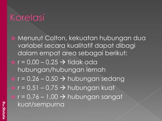    Menurut Colton, kekuatan hubungan dua
                   variabel secara kualitatif dapat dibagi
                   dalam empat area sebagai berikut:
                  r = 0,00 – 0,25  tidak ada
                   hubungan/hubungan lemah
                  r = 0,26 – 0,50  hubungan sedang
                  r = 0,51 – 0,75  hubungan kuat
                  r = 0,76 – 1,00  hubungan sangat
                   kuat/sempurna
BioStatistik
 