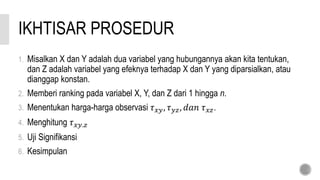 IKHTISAR PROSEDUR
1. Misalkan X dan Y adalah dua variabel yang hubungannya akan kita tentukan,
dan Z adalah variabel yang efeknya terhadap X dan Y yang diparsialkan, atau
dianggap konstan.
2. Memberi ranking pada variabel X, Y, dan Z dari 1 hingga n.
3. Menentukan harga-harga observasi 𝜏 𝑥𝑦, 𝜏 𝑦𝑧, 𝑑𝑎𝑛 𝜏 𝑥𝑧.
4. Menghitung 𝜏 𝑥𝑦.𝑧
5. Uji Signifikansi
6. Kesimpulan
 