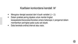Koefisien konkordansi kendall: 𝑊
 Mengukur derajat asosiasi dari k buah variabel (> 2)
 Dalam praktek,sering dipakai untuk menilai tingkat
kesepakatan/kecocokan/korelasi antara beberapa 𝑘 pengamat dalam
memberikan peringkat pada suatu set obyek.
 Data berskala ordinal,interval atau rasio.
 