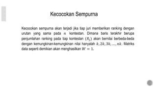 Kecocokan Sempurna
Kecocokan sempurna akan terjadi jika tiap juri memberikan ranking dengan
urutan yang sama pada 𝑛 kontestan. Dimana baris terakhir berupa
penjumlahan ranking pada tiap kontestan (𝑅𝑗) akan bernilai berbeda-beda
dengan kemungkinan-kemungkinan nilai hanyalah 𝑘, 2𝑘, 3𝑘, … , 𝑛𝑘. Matriks
data seperti demikian akan menghasilkan 𝑊 = 1.
 