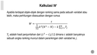 Kalkulasi 𝑾
Apabila terdapat objek-objek dengan ranking sama pada sebuah variabel atau
lebih, maka perhitungan disesuaikan dengan rumus
𝑊 =
𝑠
1
12
𝑘2 𝑁3 − 𝑁 − 𝑘 𝑗=1
𝑘
𝑇𝑗
𝑇𝑗 adalah hasil penjumlahan dari (𝑡3
− 𝑡)/12 dimana 𝑡 adalah banyaknya
sebuah angka ranking muncul dalam perankingan oleh variabel ke 𝑗.
 