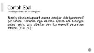 Contoh Soal
Ranking diberikan kepada 6 pelamar pekerjaan oleh tiga eksekutif
perusahaan. Kemudian ingin diketahui apakah ada hubungan
antara ranking yang diberikan oleh tiga eksekutif perusahaan
tersebut. (𝛼 = 5%)
Kasus Sampel Kecil dan Tidak Ada Ranking Sama
 