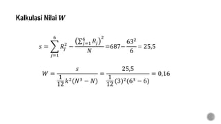 Kalkulasi Nilai 𝑾
𝑠 =
𝑗=1
6
𝑅𝑗
2
−
𝑗=1
6
𝑅𝑗
2
𝑁
=687−
632
6
= 25,5
𝑊 =
𝑠
1
12
𝑘2(𝑁3 − 𝑁)
=
25,5
1
12
(3)2(63 − 6)
= 0,16
 