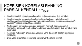 KOEFISIEN KORELASI RANKING
PARSIAL KENDALL : 𝜏 𝑥𝑦.𝑧
 Korelasi adalah pengukuran keeratan hubungan antar dua variabel.
 Korelasi parsial mengukur korelasi antara dua buah variabel seperti
perhitungan korelasi pada umumnya, namun dengan menganggap sebuah
variabel (ketiga) yang dibuat konstan.
 Perhitungan korelasi secara per bagian ini (parsial) bertujuan untuk
mengukur pengaruh ‘efek ketiga’ pada keeratan hubungan dua variabel yang
dikorelasi.
 Keeratan hubungan antara dua variabel yang diperoleh adalah murni dan
langsung.
 Data yang digunakan ‘sekurang-kurangnya’ berskala ordinal.
 