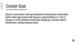 Contoh Soal
Sepuluh siswa diberi ranking berdasarkan kemampuan matematika
dalam topik trigonometri oleh tiga guru yang berbeda X, Y, dan Z.
Dengan 𝛼=0.05 selidikilah kecocokan ketiga guru tersebut dalam
memberikan ranking kepada siswa.
Kasus Sampel Besar dan Angka sama
 