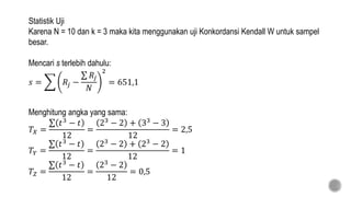 Statistik Uji
Karena N = 10 dan k = 3 maka kita menggunakan uji Konkordansi Kendall W untuk sampel
besar.
Mencari s terlebih dahulu:
𝑠 = 𝑅𝑗 −
𝑅𝑗
𝑁
2
= 651,1
Menghitung angka yang sama:
𝑇𝑋 =
𝑡3
− 𝑡
12
=
23
− 2 + 33
− 3
12
= 2,5
𝑇𝑌 =
𝑡3 − 𝑡
12
=
23 − 2 + 23 − 2
12
= 1
𝑇𝑍 =
𝑡3 − 𝑡
12
=
23 − 2
12
= 0,5
 