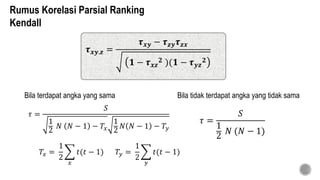 Bila terdapat angka yang sama Bila tidak terdapat angka yang tidak sama
𝜏 =
𝑆
1
2
𝑁 (𝑁 − 1)
𝜏 =
𝑆
1
2
𝑁 𝑁 − 1 − 𝑇𝑥
1
2
𝑁 𝑁 − 1 − 𝑇𝑦
𝑇𝑥 =
1
2
𝑥
𝑡(𝑡 − 1) 𝑇𝑦 =
1
2
𝑦
𝑡(𝑡 − 1)
𝝉 𝒙𝒚.𝒛 =
𝝉 𝒙𝒚 − 𝝉 𝒛𝒚 𝝉 𝒛𝒙
𝟏 − 𝝉 𝒙𝒛
𝟐 )(𝟏 − 𝝉 𝒚𝒛
𝟐
Rumus Korelasi Parsial Ranking
Kendall
 