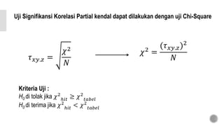 Uji Signifikansi Korelasi Partial kendal dapat dilakukan dengan uji Chi-Square
𝜏 𝑥𝑦.𝑧 =
𝜒2
𝑁
𝜒2
=
(𝜏 𝑥𝑦.𝑧)2
𝑁
Kriteria Uji :
H0 di tolak jika 𝜒2
ℎ𝑖𝑡 ≥ 𝜒2
𝑡𝑎𝑏𝑒𝑙
H0 di terima jika 𝜒2
ℎ𝑖𝑡 < 𝜒2
𝑡𝑎𝑏𝑒𝑙
 