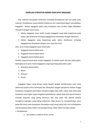 1
KORELASI STRUKTUR MIKRO DAN SIFAT MEKANIK
Sifat mekanik merupakan ketahanan terhadap pembebanan dari luar pada suatu
material. Pembebanan yang melebihi ketahanan dari materialnya dapat menyebabkan
kegagalan. Modus kegagalan pada suatu komponen atau struktur dapat dibedakan
menjadi 2 katagori utama yaitu:
1. Modus kegagalan quasi statik (modus kegagalan yang tidak tergantung pada
waktu, dan ketahanan terhadap kegagalannya dinyatakan dengan kekuatan).
2. Modus kegagalan yang tergantung pada waktu (ketahanan terhadap
kegagalannya dinyatakan dengan umur atau life time).
Jenis- jenis modus kegagalan quasi statik yaitu:
1. Kegagalan karena beban tarik.
2. Kegagalan karena beban tekan.
3. Kegagalan karena beban geser.
Patahan yang termasuk jenis modus kegagalan ini adalah patah ulet dan patah getas.
Sedangkan jenis-jenis modus kegagalan yang tergantung pada waktu yaitu:
1. Kelelahan (patah lelah).
2. Mulur.
3. Keausan.
4. Korosi.
Kegagalan logam yang berupa patah diawali dengan pembentukan awal retak
(deformasi plastis mikro setempat) dan dilanjutkan dengan penjalaran retakan hingga
komponen mengalami pemisahan menjadi 2 bagian atau lebih. Lokasi awal retak pada
komponen atau logam yang mengalami pembebanan adalah pada titik daerah dimana
memiliki kekuatan yang paling minimum dan atau pada titik daerah dimana
mengalami tegangan yang paling maksimum. Oleh karena itu memperkirakan umur
pakai (life time) suatu komponen merupakan suatu yang cukup sulit, hal ini disebabkan
oleh banyaknya faktor-faktor mempengaruhinya. Faktor-faktor tersebut adalah:
1. Pembebanan:
a. Jenis beban: uniaksial, lentur, puntir.
 