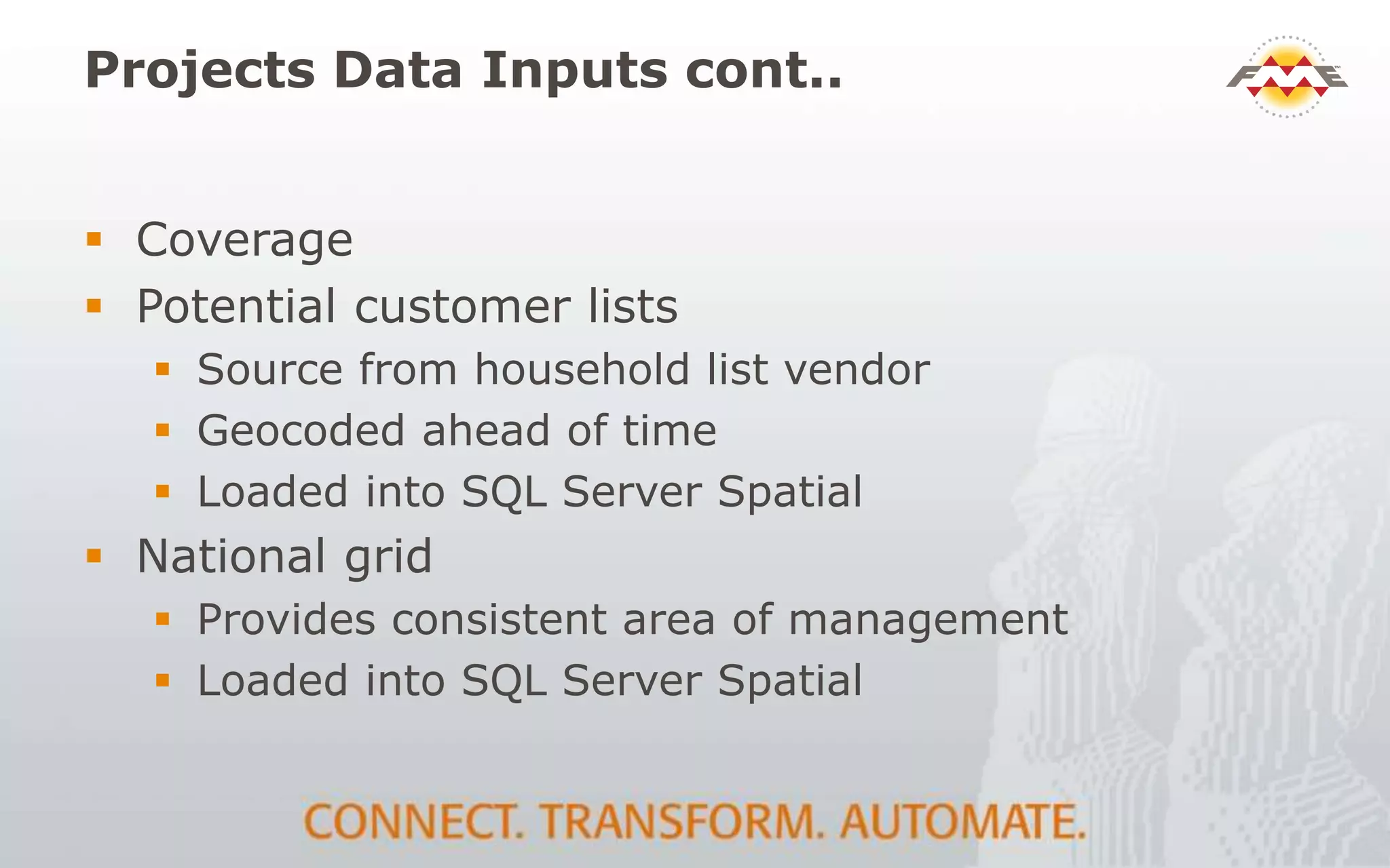 Projects Data Inputs cont..
 Coverage
 Potential customer lists
 Source from household list vendor
 Geocoded ahead of time
 Loaded into SQL Server Spatial
 National grid
 Provides consistent area of management
 Loaded into SQL Server Spatial
 