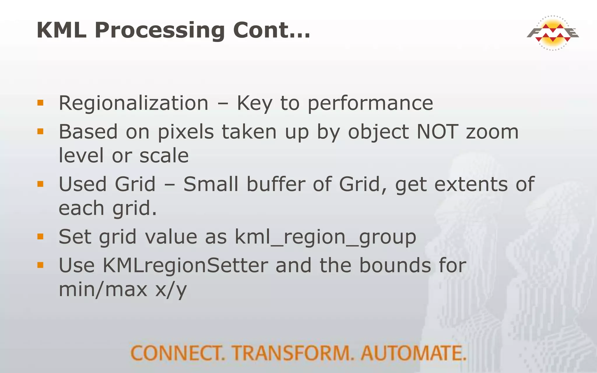 KML Processing Cont…
 Regionalization – Key to performance
 Based on pixels taken up by object NOT zoom
level or scale
 Used Grid – Small buffer of Grid, get extents of
each grid.
 Set grid value as kml_region_group
 Use KMLregionSetter and the bounds for
min/max x/y
 