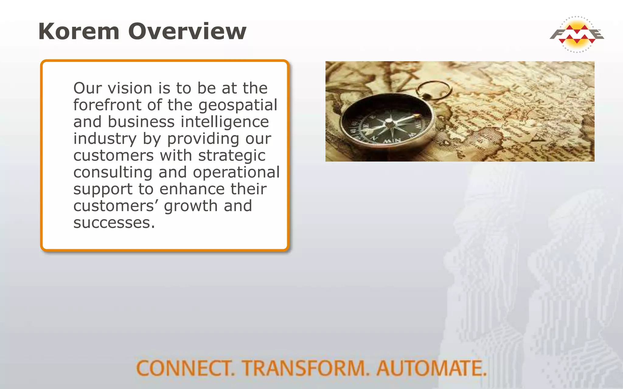 Korem Overview
Our vision is to be at the
forefront of the geospatial
and business intelligence
industry by providing our
customers with strategic
consulting and operational
support to enhance their
customers’ growth and
successes.
 