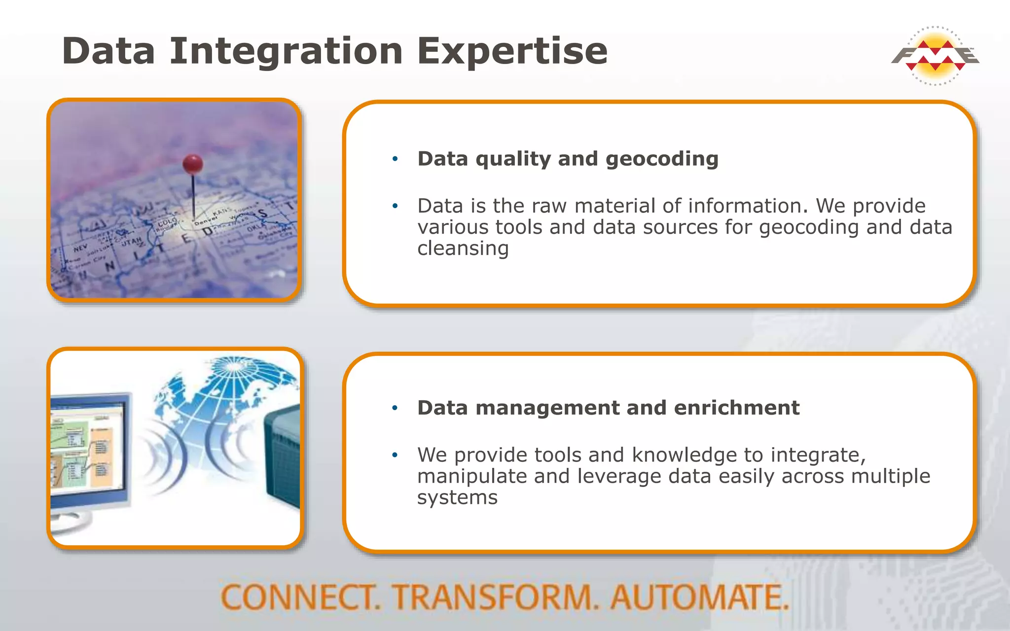 Data Integration Expertise
• Data quality and geocoding
• Data is the raw material of information. We provide
various tools and data sources for geocoding and data
cleansing
• Data management and enrichment
• We provide tools and knowledge to integrate,
manipulate and leverage data easily across multiple
systems
 