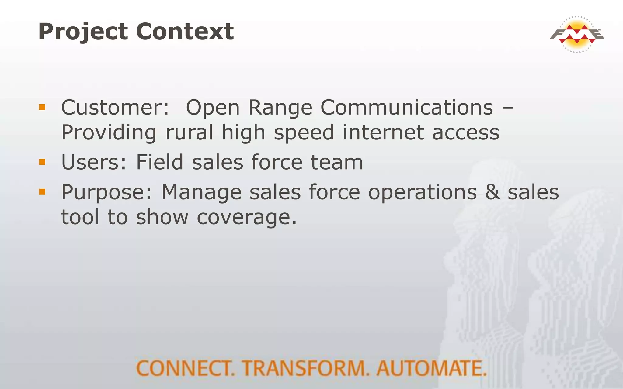 Project Context
 Customer: Open Range Communications –
Providing rural high speed internet access
 Users: Field sales force team
 Purpose: Manage sales force operations & sales
tool to show coverage.
 