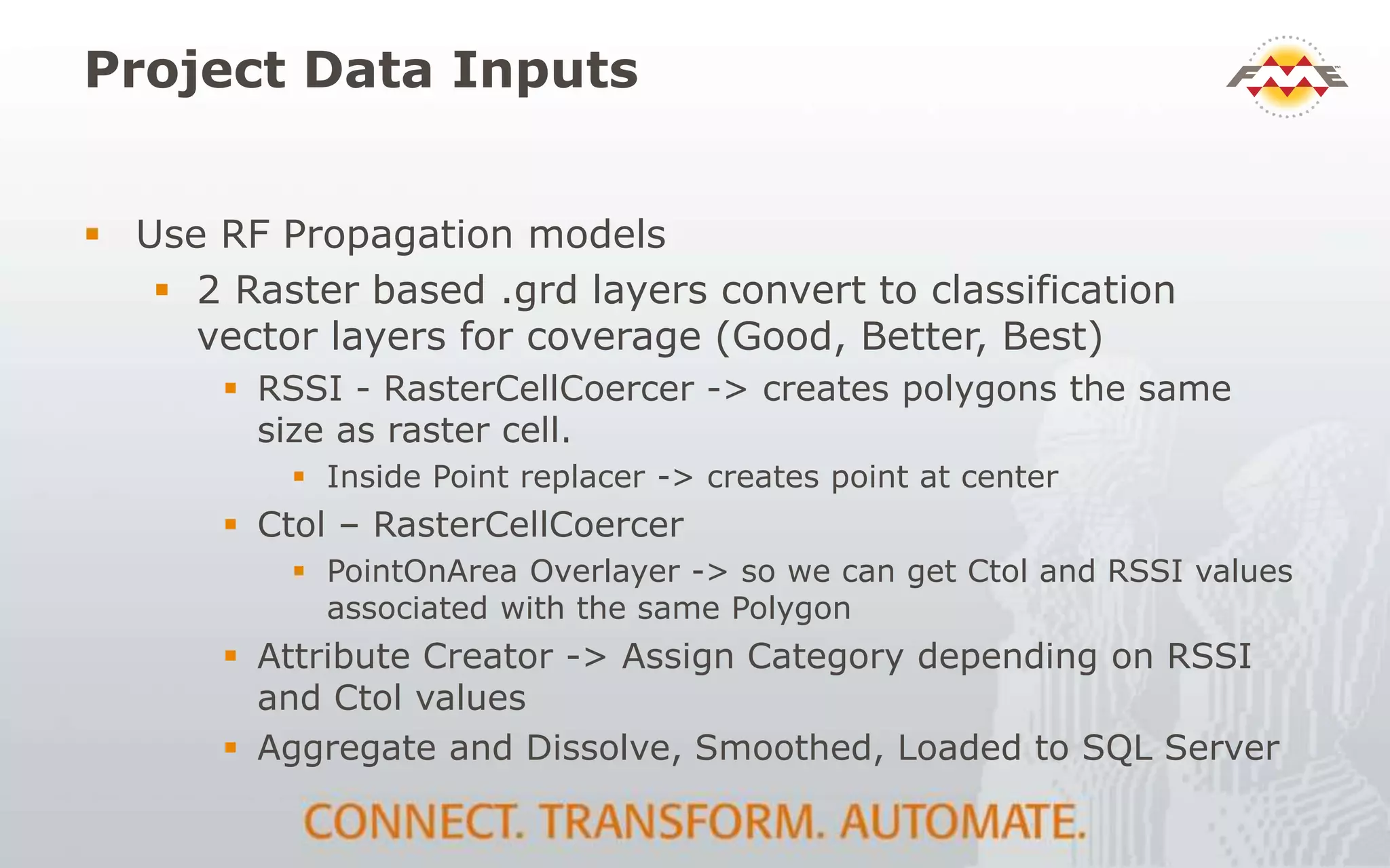 Project Data Inputs
 Use RF Propagation models
 2 Raster based .grd layers convert to classification
vector layers for coverage (Good, Better, Best)
 RSSI - RasterCellCoercer -> creates polygons the same
size as raster cell.
 Inside Point replacer -> creates point at center
 Ctol – RasterCellCoercer
 PointOnArea Overlayer -> so we can get Ctol and RSSI values
associated with the same Polygon
 Attribute Creator -> Assign Category depending on RSSI
and Ctol values
 Aggregate and Dissolve, Smoothed, Loaded to SQL Server
 