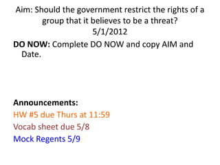 Aim: Should the government restrict the rights of a
       group that it believes to be a threat?
                     5/1/2012
DO NOW: Complete DO NOW and copy AIM and
 Date.




Announcements:
HW #5 due Thurs at 11:59
Vocab sheet due 5/8
Mock Regents 5/9
 