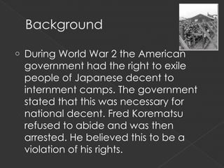 o   During World War 2 the American
    government had the right to exile
    people of Japanese decent to
    internment camps. The government
    stated that this was necessary for
    national decent. Fred Korematsu
    refused to abide and was then
    arrested. He believed this to be a
    violation of his rights.
 