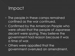 o The people in these camps remained
  confined as the war continued.
o Confirmed by the American People who
  were afraid that the people of Japanese
  decent were spying. They believe the
  government had reason because it was
  a time of war.
o Others were appalled that the
  government overruled an amendment.
 