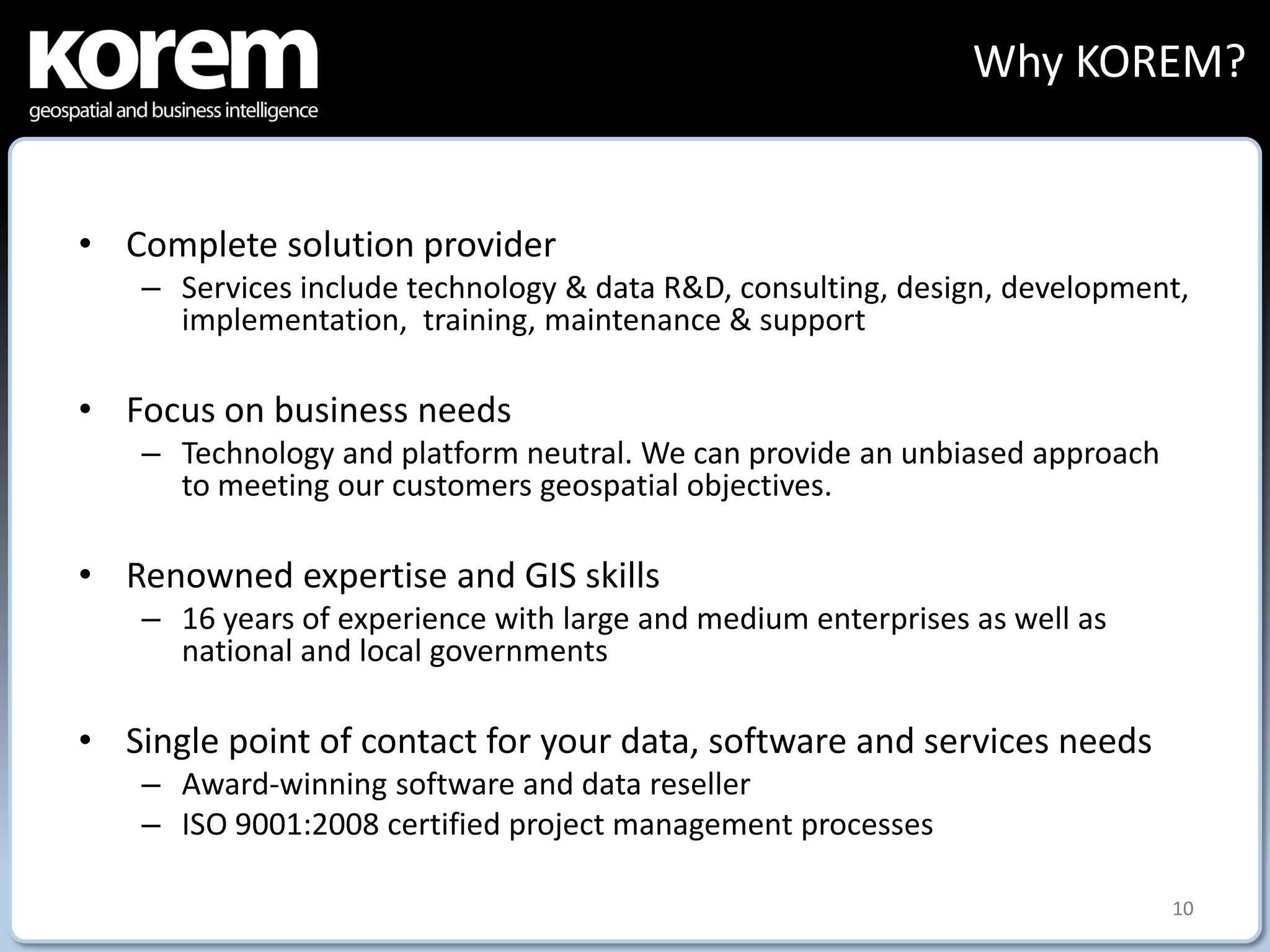Why KOREM?


• Complete solution provider
    – Services include technology & data R&D, consulting, design, development,
      implementation, training, maintenance & support

• Focus on business needs
    – Technology and platform neutral. We can provide an unbiased approach
      to meeting our customers geospatial objectives.

• Renowned expertise and GIS skills
    – 16 years of experience with large and medium enterprises as well as
      national and local governments

• Single point of contact for your data, software and services needs
    – Award-winning software and data reseller
    – ISO 9001:2008 certified project management processes

                                                                             10
 