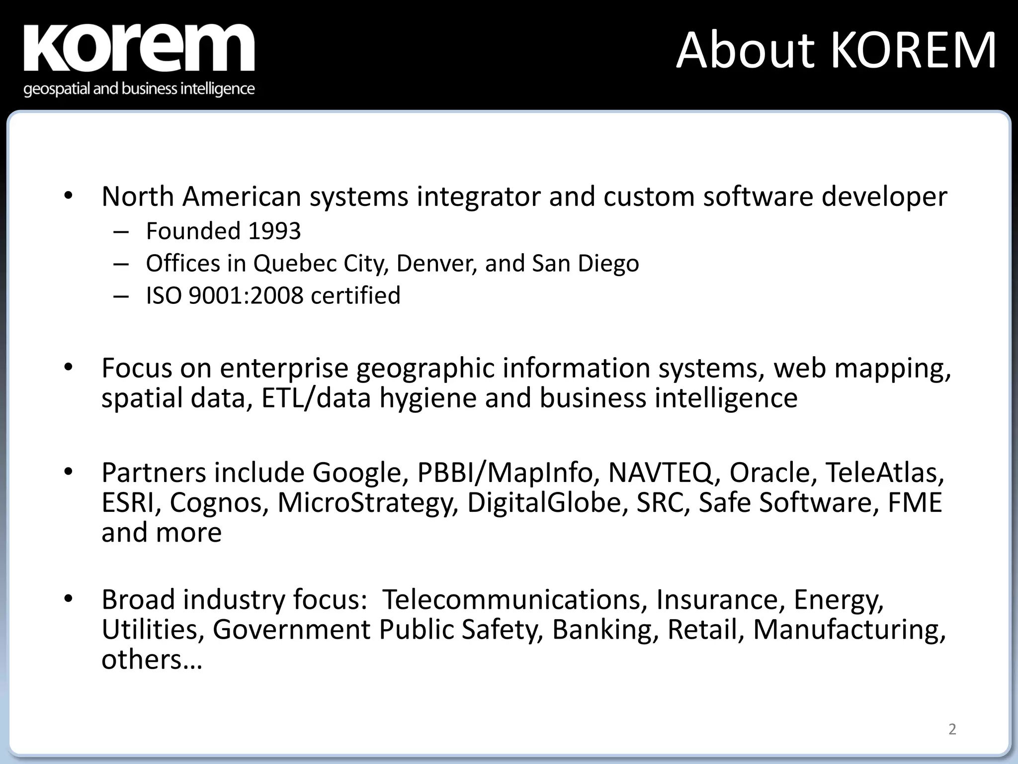 About KOREM

• North American systems integrator and custom software developer
    – Founded 1993
    – Offices in Quebec City, Denver, and San Diego
    – ISO 9001:2008 certified

• Focus on enterprise geographic information systems, web mapping,
  spatial data, ETL/data hygiene and business intelligence

• Partners include Google, PBBI/MapInfo, NAVTEQ, Oracle, TeleAtlas,
  ESRI, Cognos, MicroStrategy, DigitalGlobe, SRC, Safe Software, FME
  and more

• Broad industry focus: Telecommunications, Insurance, Energy,
  Utilities, Government Public Safety, Banking, Retail, Manufacturing,
  others…

                                                                         2
 