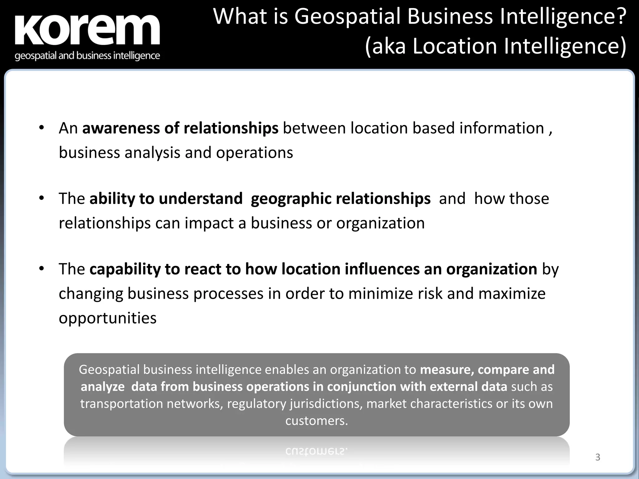 What is Geospatial Business Intelligence?
                                          (aka Location Intelligence)


• An awareness of relationships between location based information ,
  business analysis and operations

• The ability to understand geographic relationships and how those
  relationships can impact a business or organization

• The capability to react to how location influences an organization by
  changing business processes in order to minimize risk and maximize
  opportunities

     Geospatial business intelligence enables an organization to measure, compare and
     analyze data from business operations in conjunction with external data such as
     transportation networks, regulatory jurisdictions, market characteristics or its own
                                         customers.

                                                                                            3
 