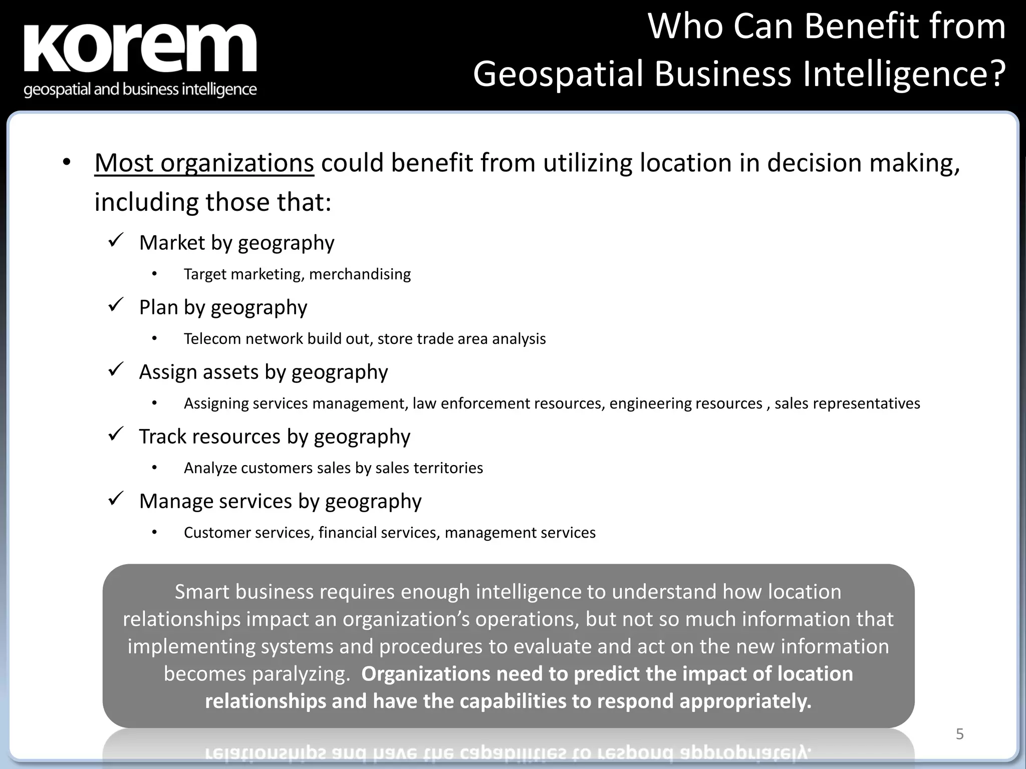 Who Can Benefit from
                                                      Geospatial Business Intelligence?

• Most organizations could benefit from utilizing location in decision making,
  including those that:
    Market by geography
        •   Target marketing, merchandising

    Plan by geography
        •   Telecom network build out, store trade area analysis

    Assign assets by geography
        •   Assigning services management, law enforcement resources, engineering resources , sales representatives

    Track resources by geography
        •   Analyze customers sales by sales territories

    Manage services by geography
        •   Customer services, financial services, management services


           Smart business requires enough intelligence to understand how location
     relationships impact an organization’s operations, but not so much information that
      implementing systems and procedures to evaluate and act on the new information
          becomes paralyzing. Organizations need to predict the impact of location
              relationships and have the capabilities to respond appropriately.
                                                                                                                      5
 