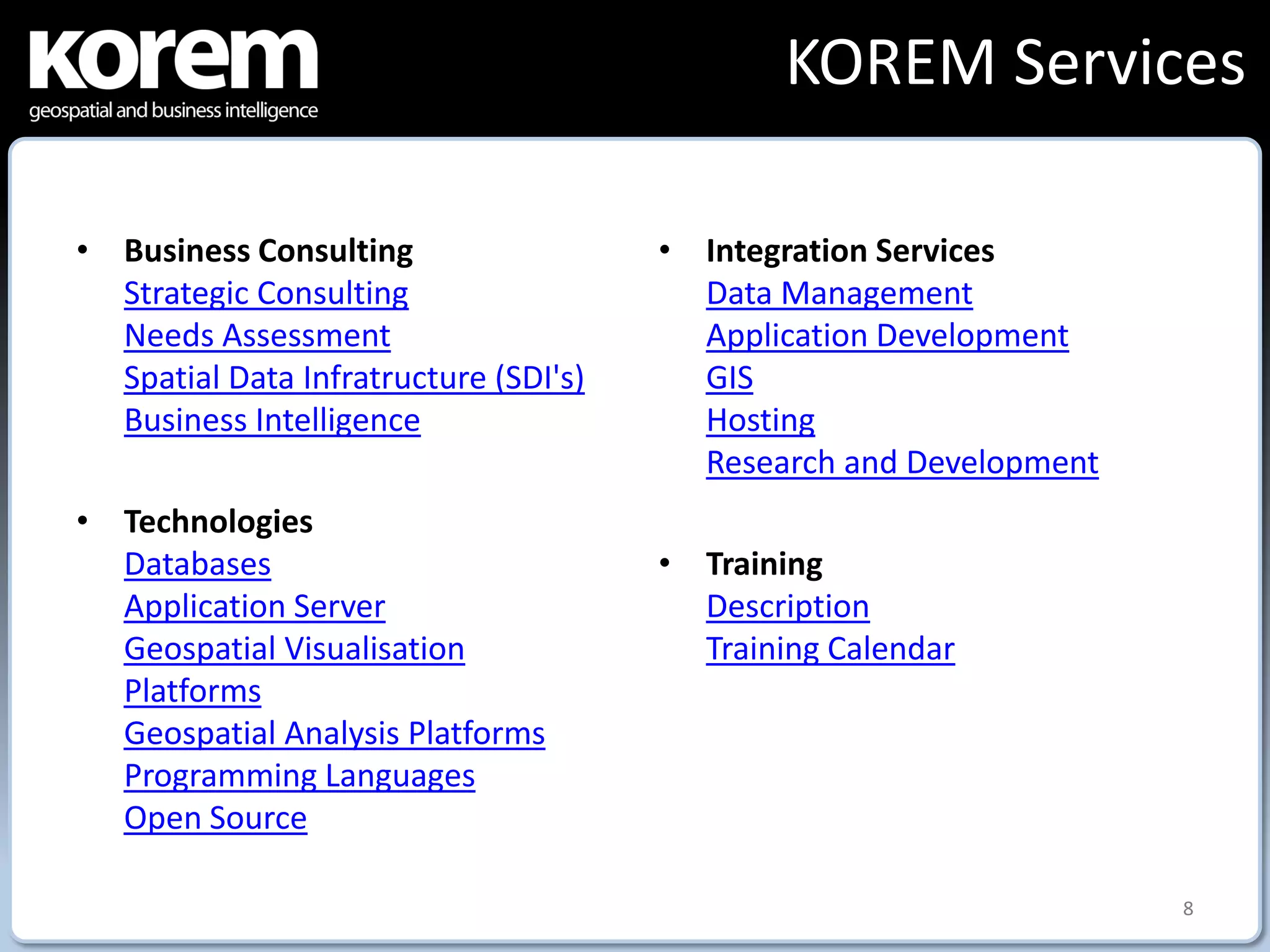 KOREM Services

• Business Consulting                  • Integration Services
  Strategic Consulting                   Data Management
  Needs Assessment                       Application Development
  Spatial Data Infratructure (SDI's)     GIS
  Business Intelligence                  Hosting
                                         Research and Development
• Technologies
  Databases                            • Training
  Application Server                     Description
  Geospatial Visualisation               Training Calendar
  Platforms
  Geospatial Analysis Platforms
  Programming Languages
  Open Source

                                                                    8
 