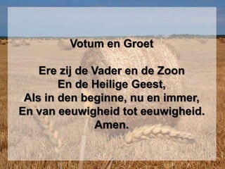 Votum en GroetErezij de Vader en de ZoonEn de Heilige Geest,Als in den beginne, nu en immer,En van eeuwigheid tot eeuwigheid.Amen.